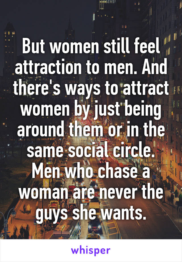 But women still feel attraction to men. And there's ways to attract women by just being around them or in the same social circle. Men who chase a woman are never the guys she wants.