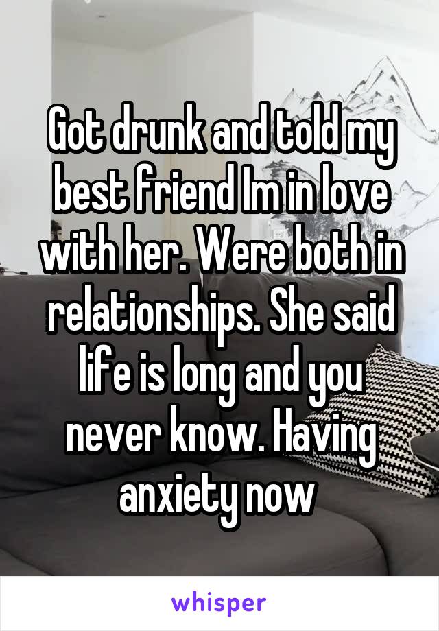 Got drunk and told my best friend Im in love with her. Were both in relationships. She said life is long and you never know. Having anxiety now 