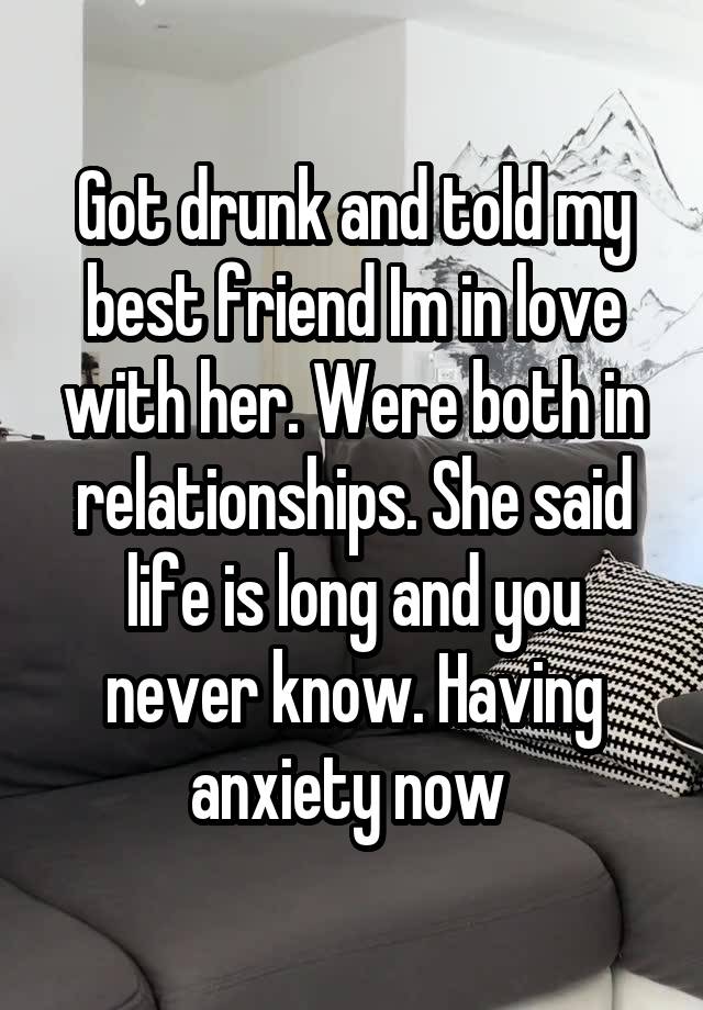 Got drunk and told my best friend Im in love with her. Were both in relationships. She said life is long and you never know. Having anxiety now 