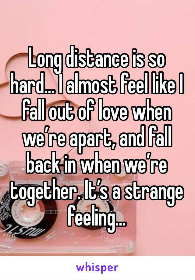 Long distance is so hard… I almost feel like I fall out of love when we’re apart, and fall back in when we’re together. It’s a strange feeling…