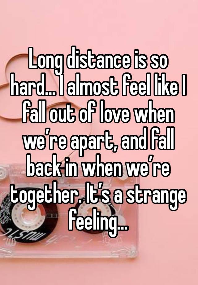 Long distance is so hard… I almost feel like I fall out of love when we’re apart, and fall back in when we’re together. It’s a strange feeling…