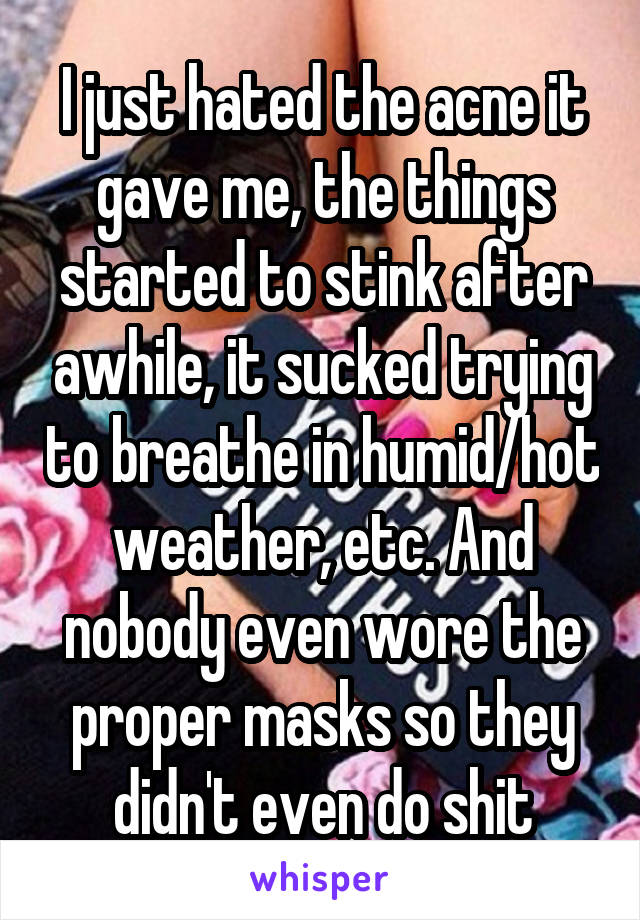 I just hated the acne it gave me, the things started to stink after awhile, it sucked trying to breathe in humid/hot weather, etc. And nobody even wore the proper masks so they didn't even do shit