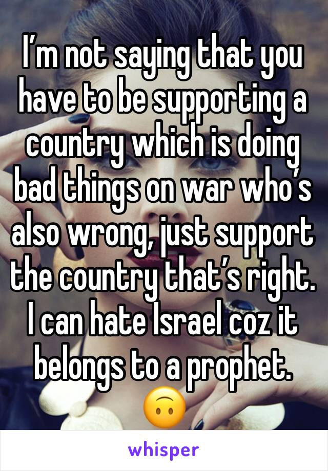 I’m not saying that you have to be supporting a country which is doing bad things on war who’s also wrong, just support the country that’s right. I can hate Israel coz it belongs to a prophet. 🙃