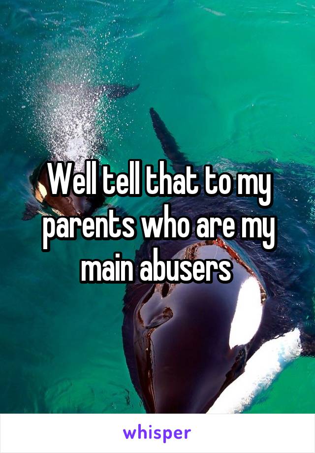 Well tell that to my parents who are my main abusers 