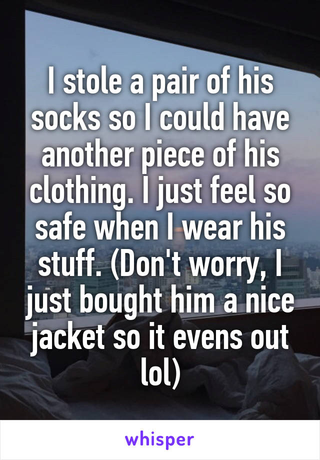 I stole a pair of his socks so I could have another piece of his clothing. I just feel so safe when I wear his stuff. (Don't worry, I just bought him a nice jacket so it evens out lol)