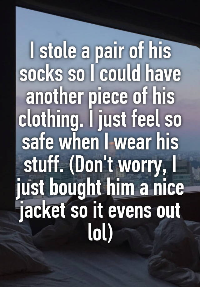 I stole a pair of his socks so I could have another piece of his clothing. I just feel so safe when I wear his stuff. (Don't worry, I just bought him a nice jacket so it evens out lol)