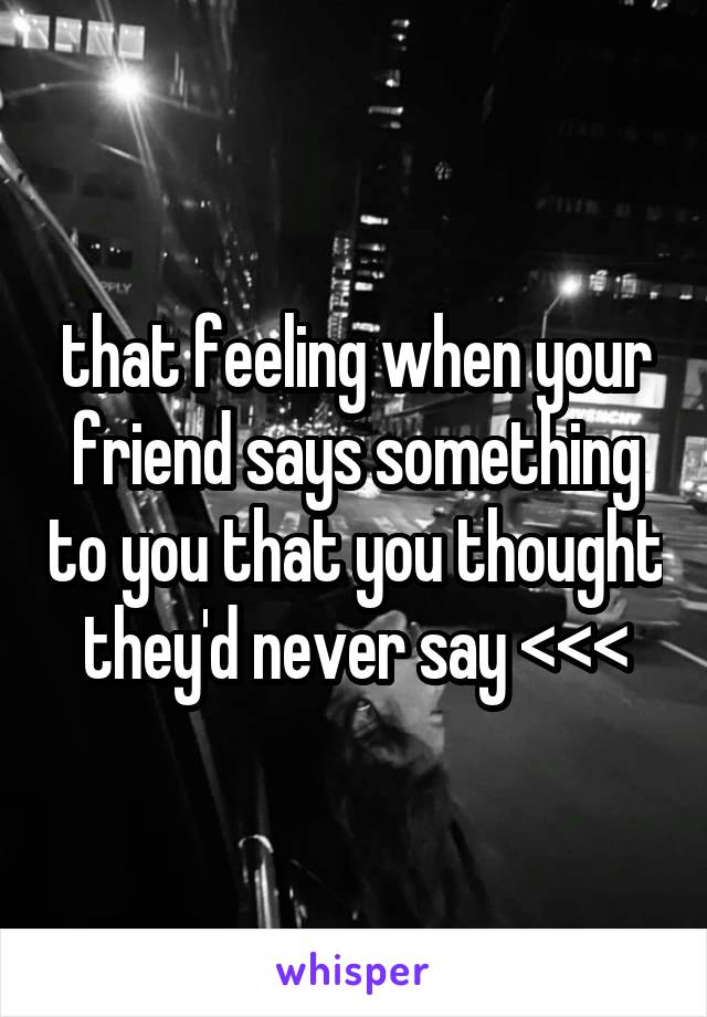 that feeling when your friend says something to you that you thought they'd never say <<<