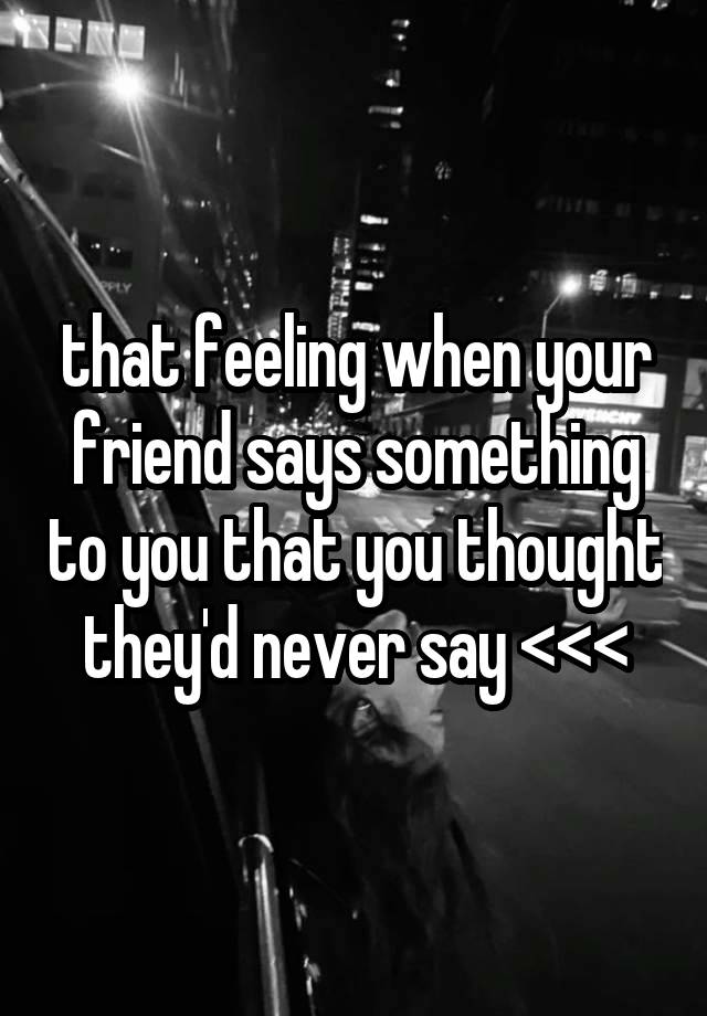 that feeling when your friend says something to you that you thought they'd never say <<<