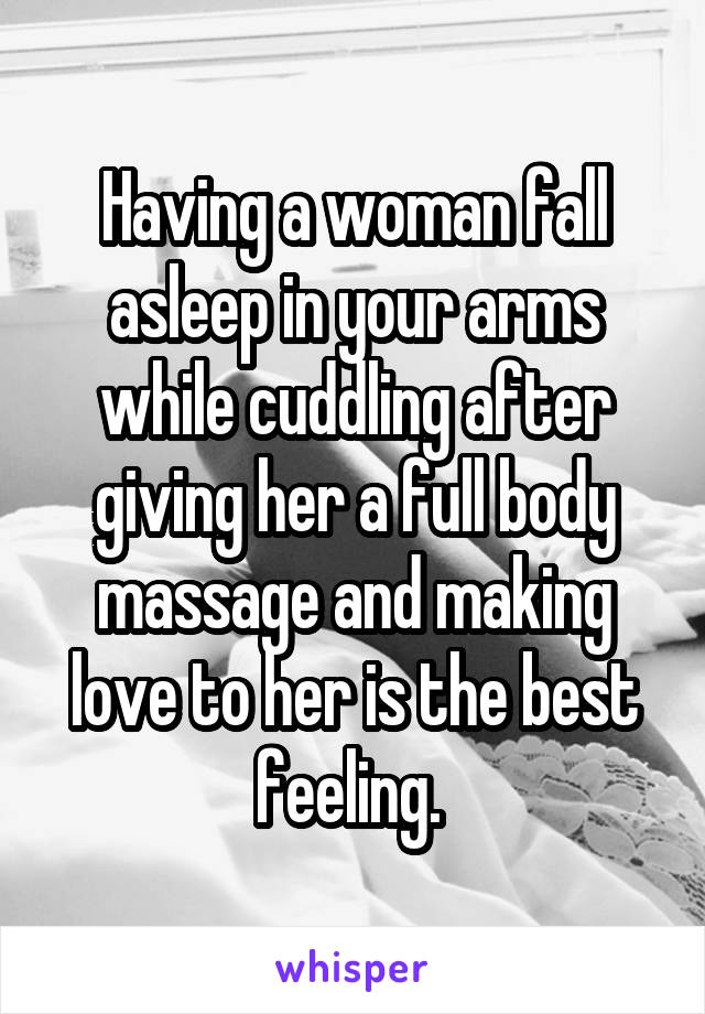 Having a woman fall asleep in your arms while cuddling after giving her a full body massage and making love to her is the best feeling. 