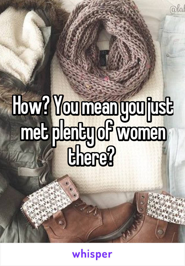 How? You mean you just met plenty of women there? 