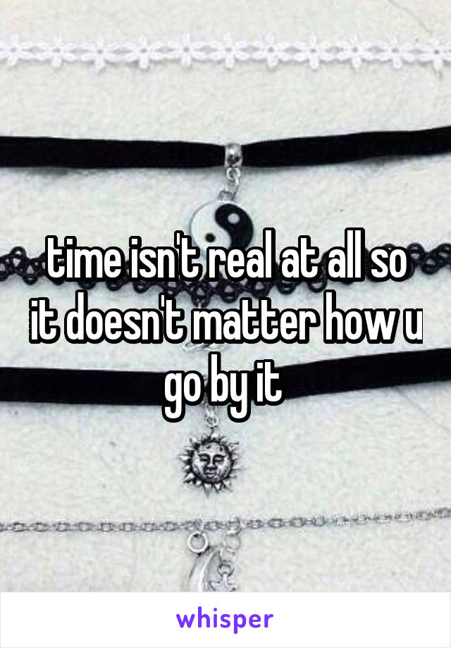 time isn't real at all so it doesn't matter how u go by it 