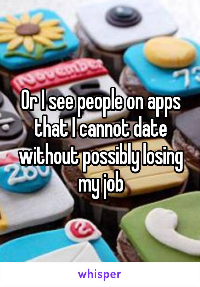 Or I see people on apps that I cannot date without possibly losing my job