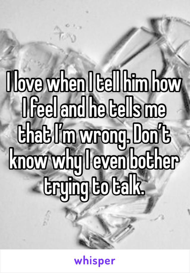 I love when I tell him how I feel and he tells me that I’m wrong. Don’t know why I even bother trying to talk. 