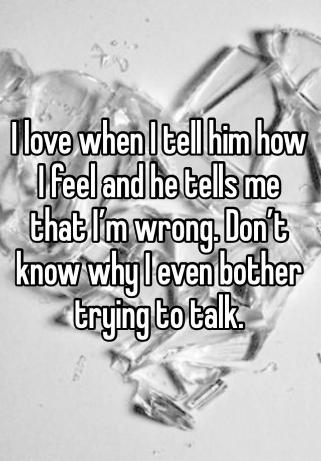 I love when I tell him how I feel and he tells me that I’m wrong. Don’t know why I even bother trying to talk. 