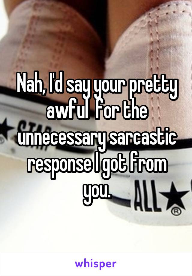 Nah, I'd say your pretty awful  for the unnecessary sarcastic response I got from you.