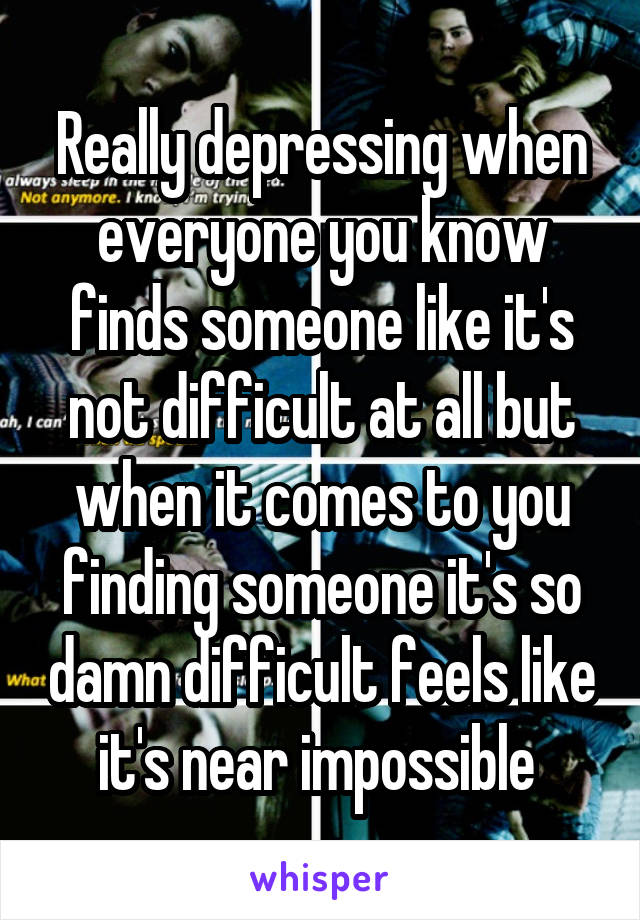 Really depressing when everyone you know finds someone like it's not difficult at all but when it comes to you finding someone it's so damn difficult feels like it's near impossible 