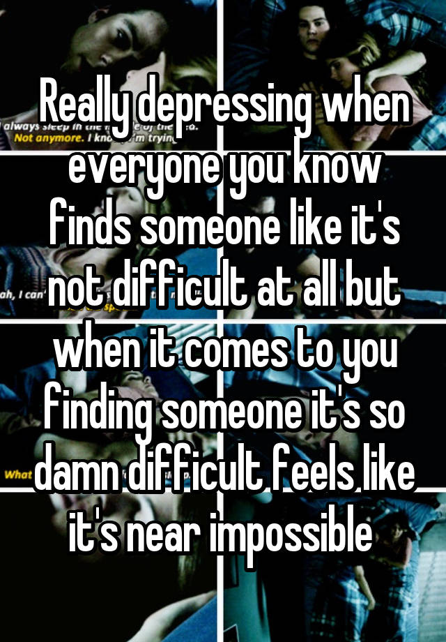 Really depressing when everyone you know finds someone like it's not difficult at all but when it comes to you finding someone it's so damn difficult feels like it's near impossible 