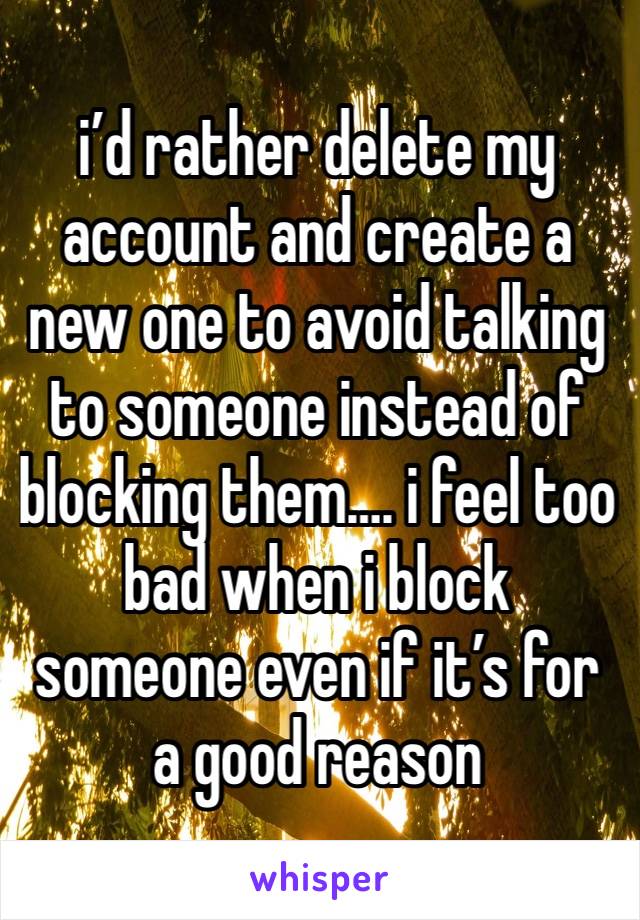 i’d rather delete my
account and create a new one to avoid talking to someone instead of blocking them…. i feel too bad when i block someone even if it’s for a good reason 