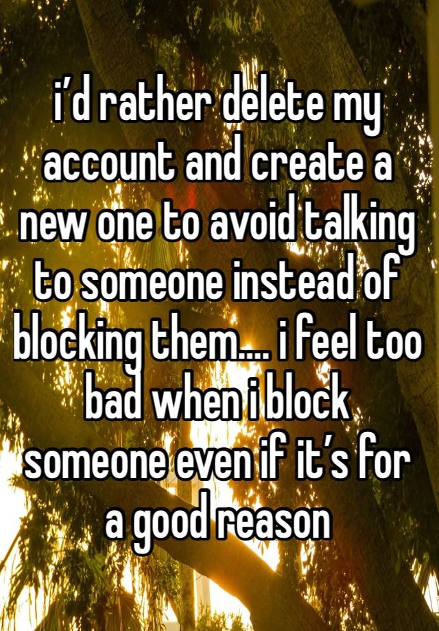 i’d rather delete my
account and create a new one to avoid talking to someone instead of blocking them…. i feel too bad when i block someone even if it’s for a good reason 