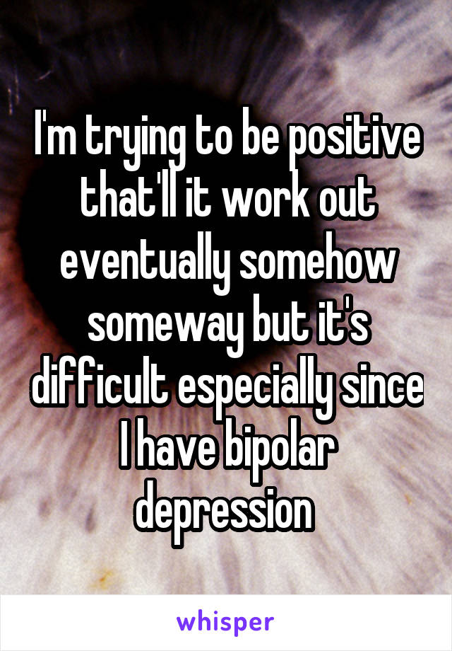 I'm trying to be positive that'll it work out eventually somehow someway but it's difficult especially since I have bipolar depression 