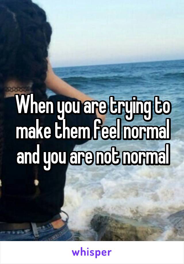 When you are trying to make them feel normal and you are not normal