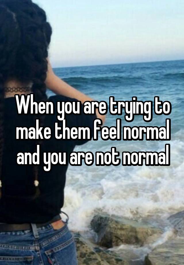 When you are trying to make them feel normal and you are not normal