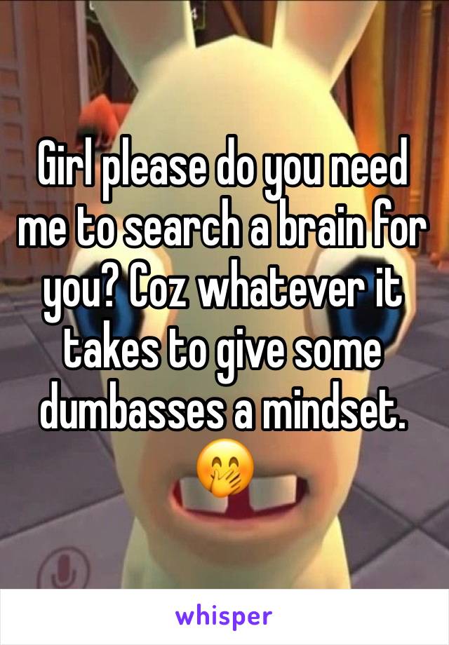 Girl please do you need me to search a brain for you? Coz whatever it takes to give some dumbasses a mindset. 🤭