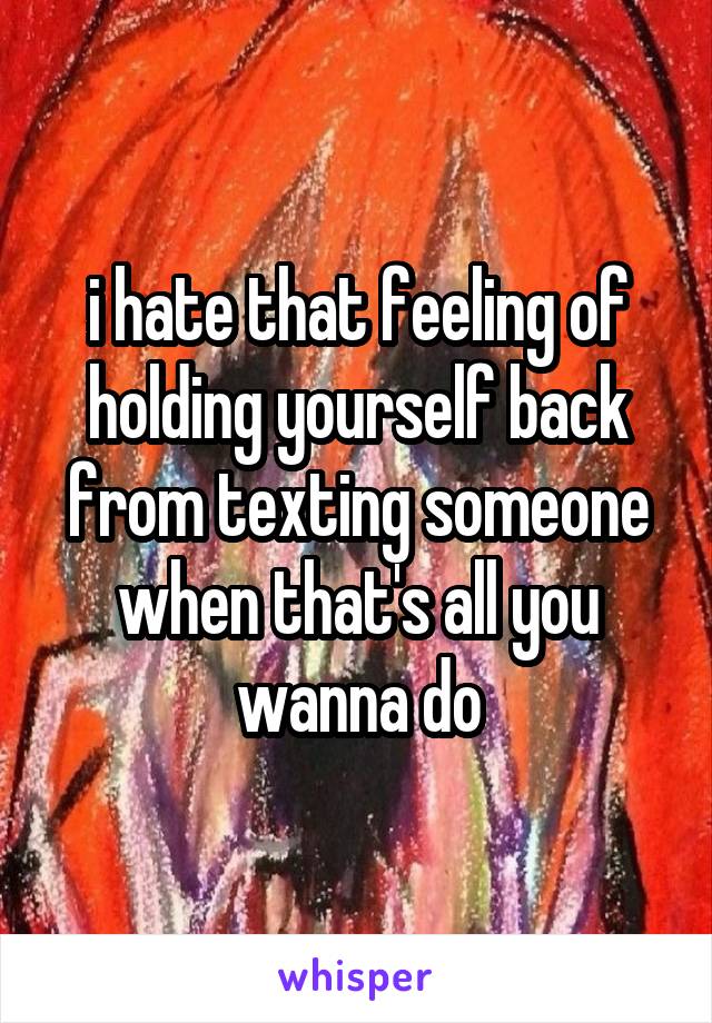 i hate that feeling of holding yourself back from texting someone when that's all you wanna do