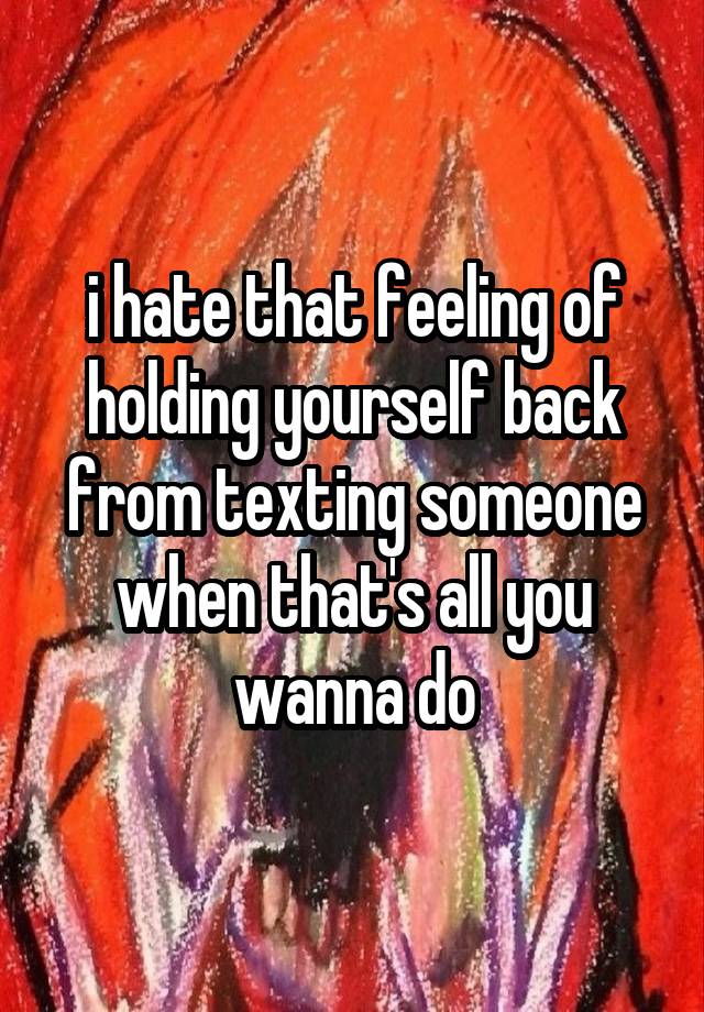 i hate that feeling of holding yourself back from texting someone when that's all you wanna do