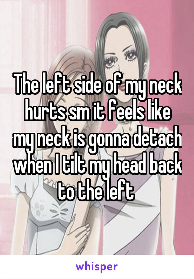 The left side of my neck hurts sm it feels like my neck is gonna detach when I tilt my head back to the left 