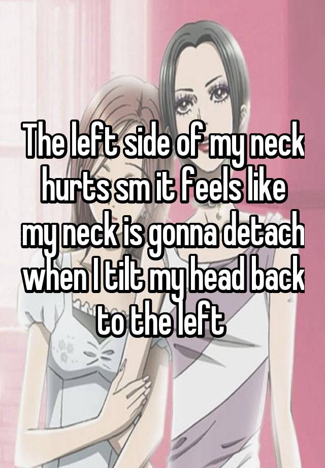 The left side of my neck hurts sm it feels like my neck is gonna detach when I tilt my head back to the left 