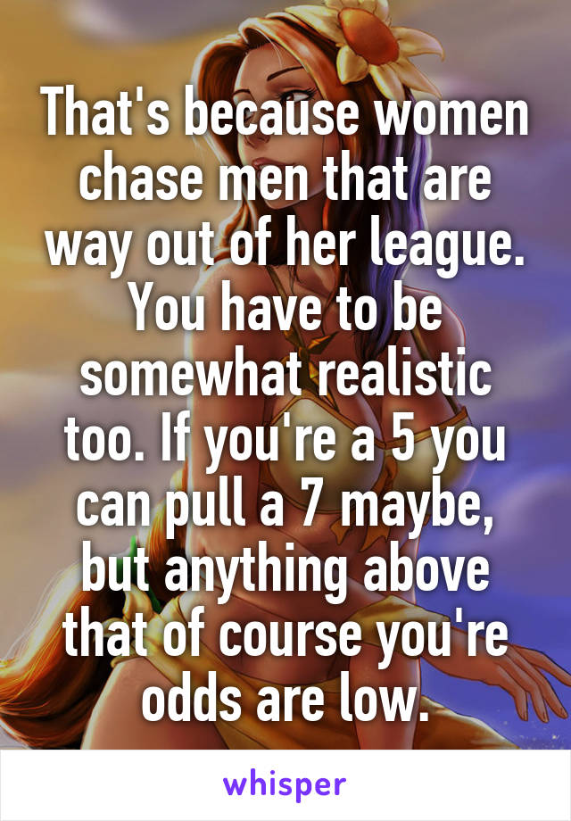 That's because women chase men that are way out of her league. You have to be somewhat realistic too. If you're a 5 you can pull a 7 maybe, but anything above that of course you're odds are low.