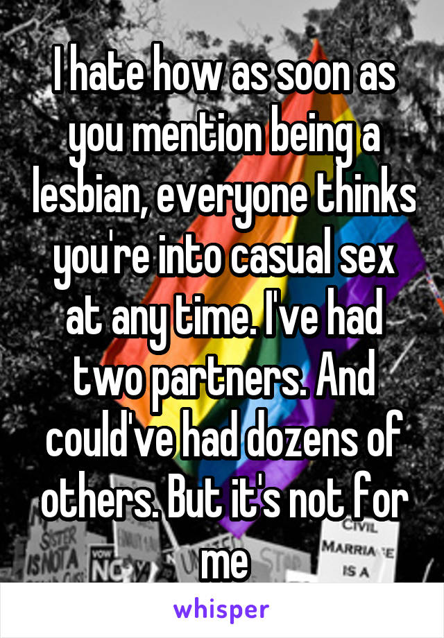 I hate how as soon as you mention being a lesbian, everyone thinks you're into casual sex at any time. I've had two partners. And could've had dozens of others. But it's not for me