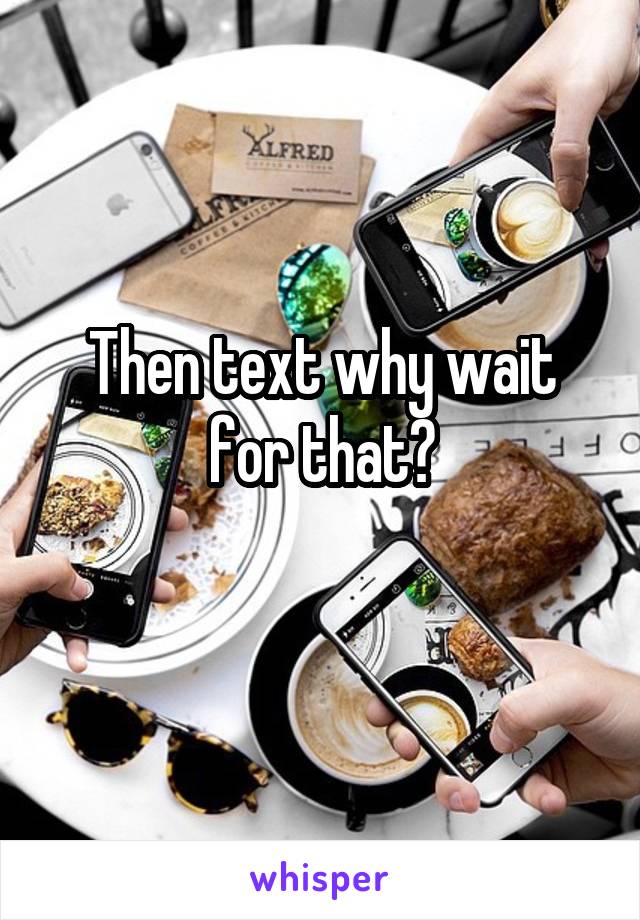 Then text why wait for that?
