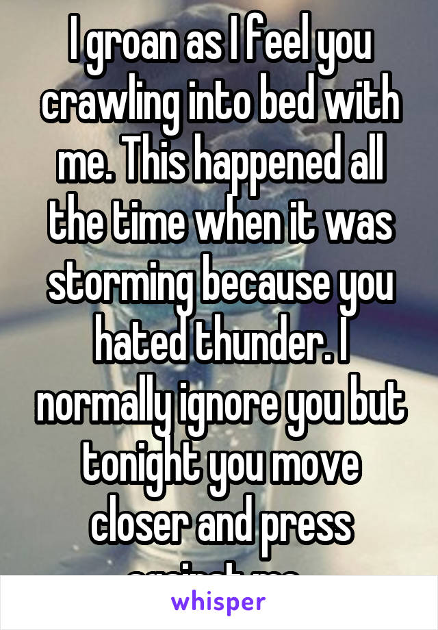 I groan as I feel you crawling into bed with me. This happened all the time when it was storming because you hated thunder. I normally ignore you but tonight you move closer and press against me .