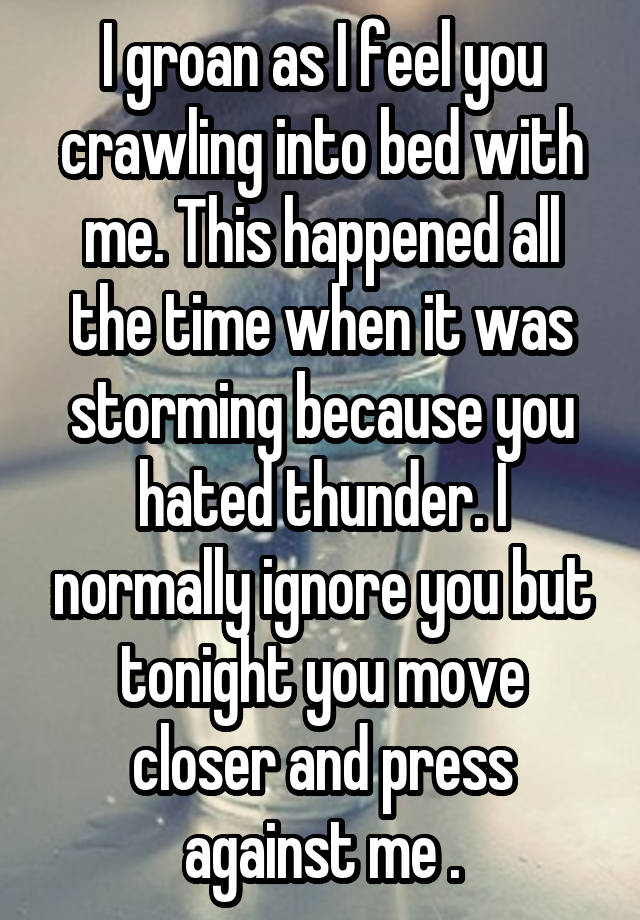 I groan as I feel you crawling into bed with me. This happened all the time when it was storming because you hated thunder. I normally ignore you but tonight you move closer and press against me .