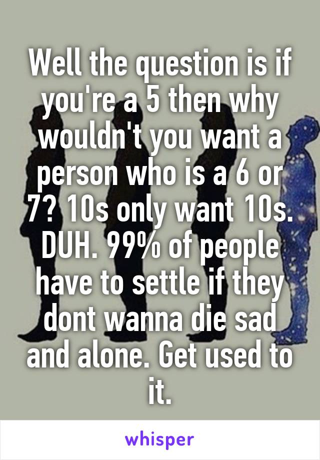 Well the question is if you're a 5 then why wouldn't you want a person who is a 6 or 7? 10s only want 10s. DUH. 99% of people have to settle if they dont wanna die sad and alone. Get used to it.