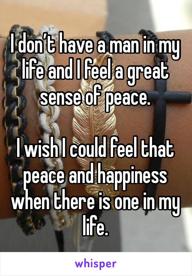 I don’t have a man in my life and I feel a great sense of peace. 

I wish I could feel that peace and happiness when there is one in my life. 