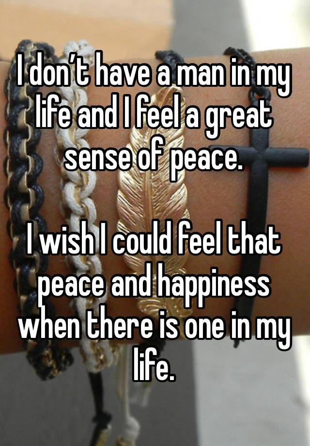 I don’t have a man in my life and I feel a great sense of peace. 

I wish I could feel that peace and happiness when there is one in my life. 