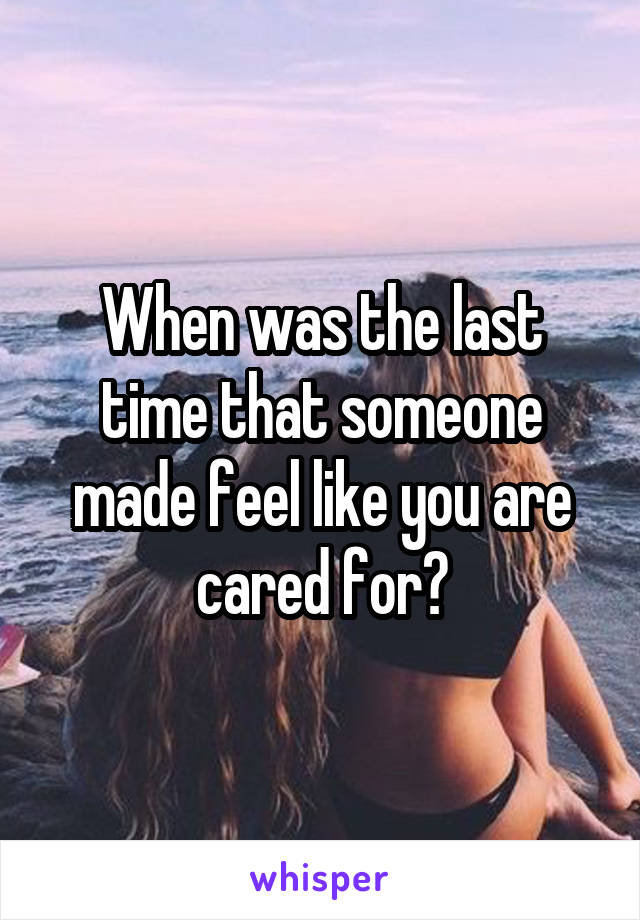 When was the last time that someone made feel like you are cared for?