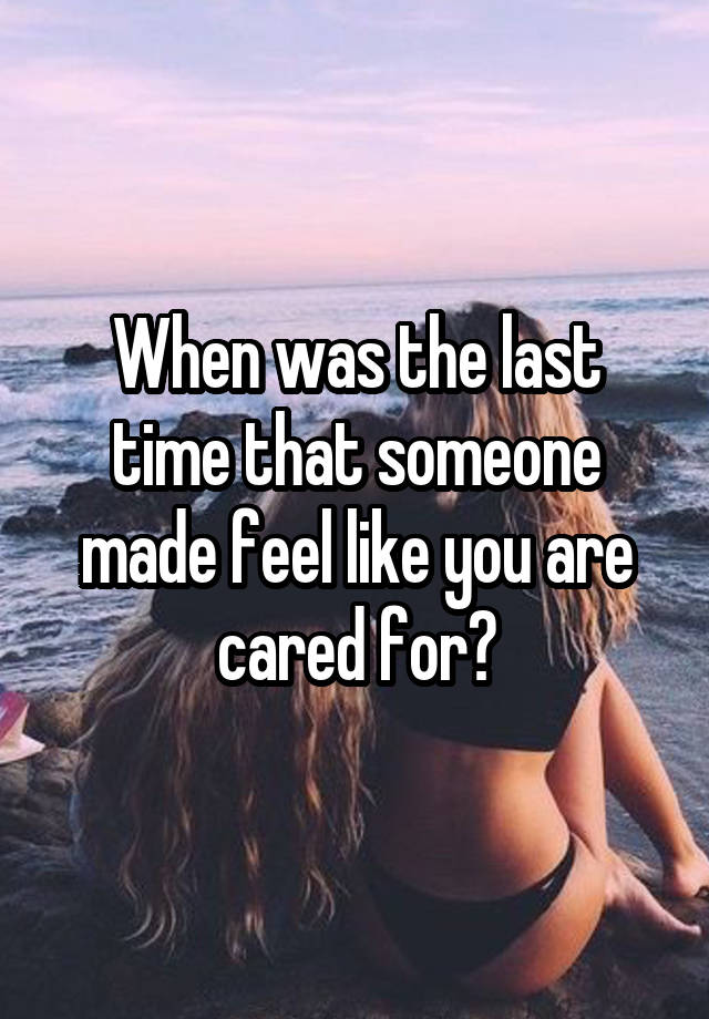 When was the last time that someone made feel like you are cared for?