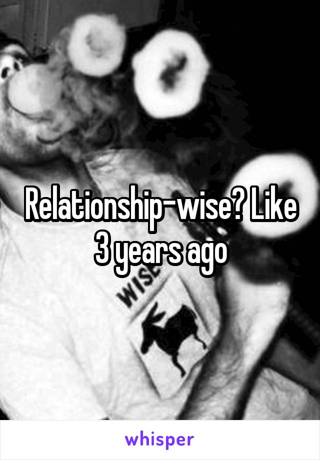 Relationship-wise? Like 3 years ago