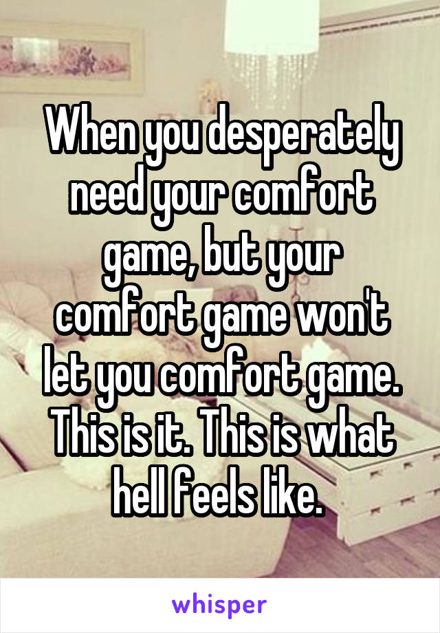 When you desperately need your comfort game, but your comfort game won't let you comfort game. This is it. This is what hell feels like. 