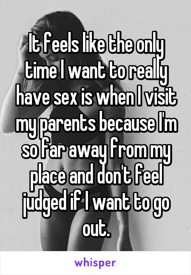 It feels like the only time I want to really have sex is when I visit my parents because I'm so far away from my place and don't feel judged if I want to go out.