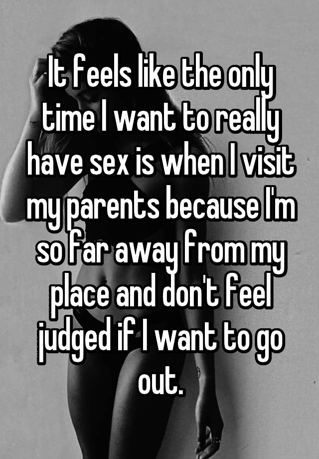 It feels like the only time I want to really have sex is when I visit my parents because I'm so far away from my place and don't feel judged if I want to go out.