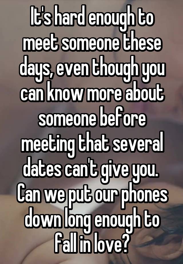 It's hard enough to meet someone these days, even though you can know more about someone before meeting that several dates can't give you. 
Can we put our phones down long enough to fall in love?