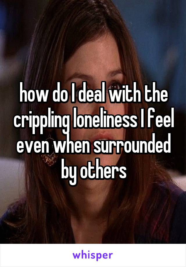 how do I deal with the crippling loneliness I feel even when surrounded by others