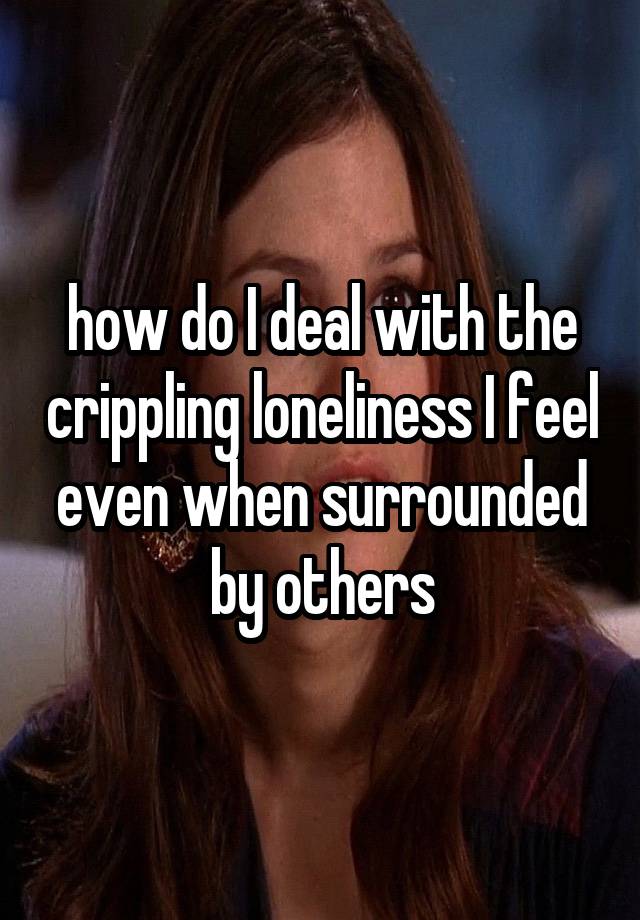 how do I deal with the crippling loneliness I feel even when surrounded by others