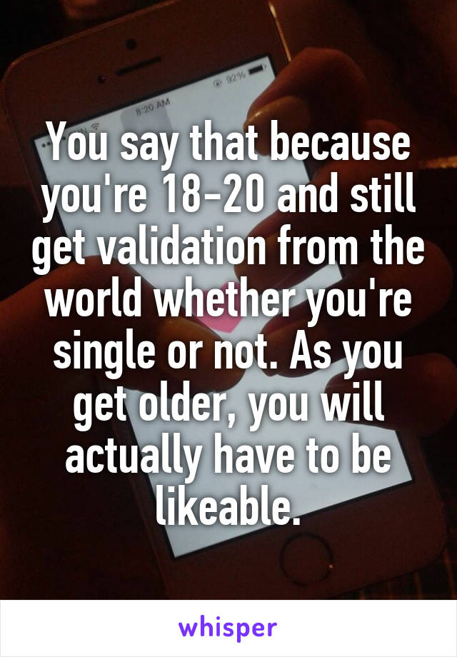 You say that because you're 18-20 and still get validation from the world whether you're single or not. As you get older, you will actually have to be likeable.