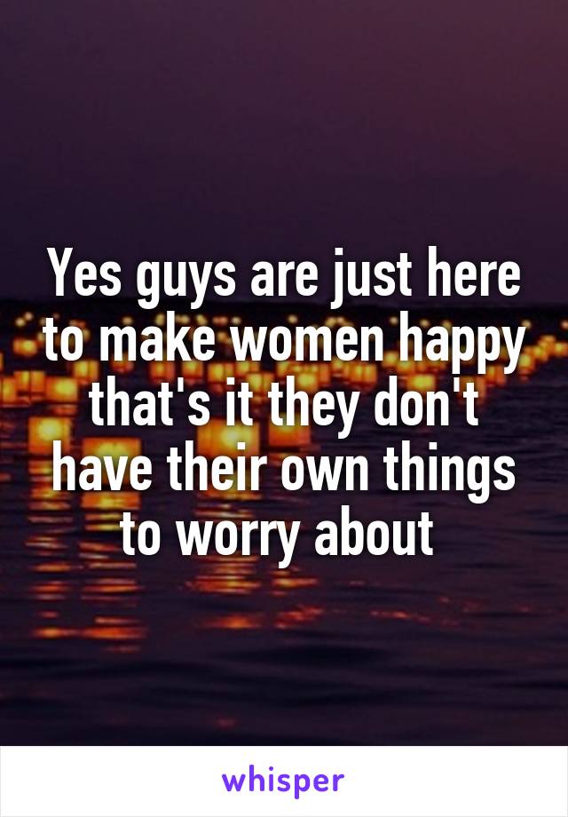 Yes guys are just here to make women happy that's it they don't have their own things to worry about 